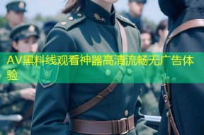AV黑料线观看神器高清流畅无广告体验