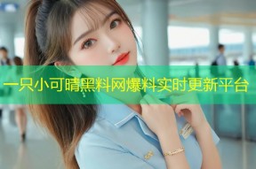 一只小可晴黑料网爆料实时更新平台