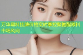 万华黑料挂牌价格实时掌控聚氨酯原料市场风向