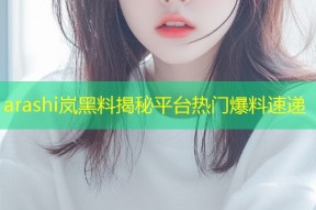 arashi岚黑料揭秘平台热门爆料速递