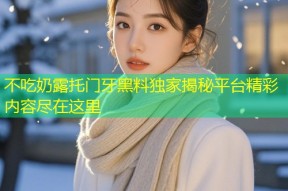 不吃奶露托门牙黑料独家揭秘平台精彩内容尽在这里