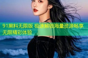 91黑料无限版 极速解锁海量资源畅享无限精彩体验