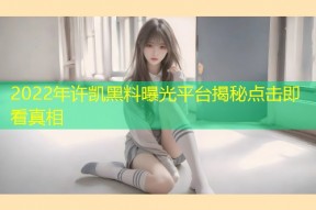 2022年许凯黑料曝光平台揭秘点击即看真相