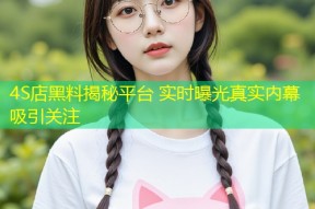4S店黑料揭秘平台 实时曝光真实内幕吸引关注