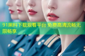 91黑料下载观看平台 免费高清流畅无限畅享