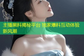 主播黑料揭秘平台 独家爆料互动体验新风潮