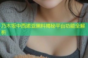 乃木坂中西诺亚黑料揭秘平台功能全解析