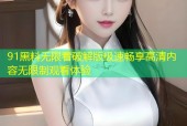 91黑料无限看破解版极速畅享高清内容无限制观看体验