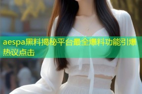 aespa黑料揭秘平台最全爆料功能引爆热议点击