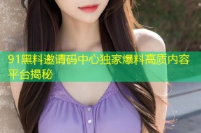 91黑料邀请码中心独家爆料高质内容平台揭秘
