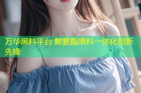 万华黑料平台 聚氨酯原料一体化创新先锋