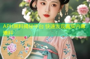 APH黑料揭秘平台 快速发现真实内幕爆料