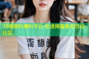 18楼黑料爆料平台 极速揭露真相互动社区