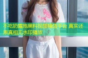 不吃奶露拖黑料视频精选平台 真实还原真相无水印播放