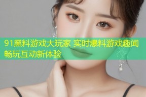 91黑料游戏大玩家 实时爆料游戏趣闻畅玩互动新体验