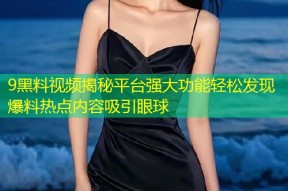 9黑料视频揭秘平台强大功能轻松发现爆料热点内容吸引眼球