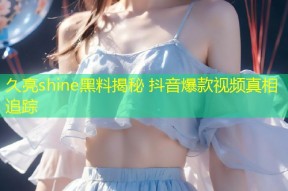 久亮shine黑料揭秘 抖音爆款视频真相追踪