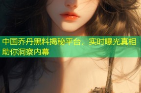 中国乔丹黑料揭秘平台，实时曝光真相助你洞察内幕