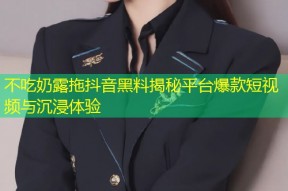 不吃奶露拖抖音黑料揭秘平台爆款短视频与沉浸体验