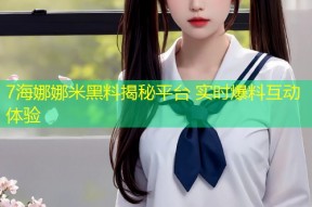 7海娜娜米黑料揭秘平台 实时爆料互动体验