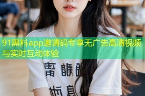 91黑料app邀请码专享无广告高清视频与实时互动体验