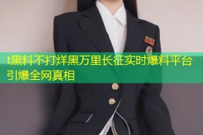 t黑料不打烊黑万里长征实时爆料平台引爆全网真相