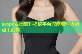 aespa女团黑料揭秘平台深度爆料功能点击必看