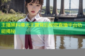 主播黑料曝光王霖背后秘密直播平台功能揭秘
