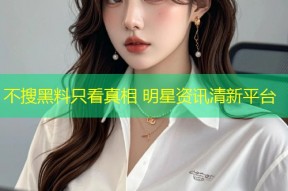 不搜黑料只看真相 明星资讯清新平台