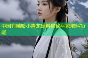 中国有嘻哈小青龙黑料揭秘平家爆料功能