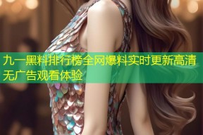 九一黑料排行榜全网爆料实时更新高清无广告观看体验