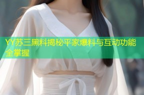 YY苏三黑料揭秘平家爆料与互动功能全掌握