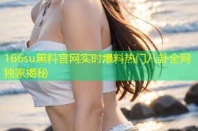 166su黑料官网实时爆料热门八卦全网独家揭秘