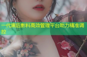 一代黑后影料高效管理平台助力精准调控