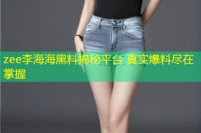 zee李海海黑料揭秘平台 真实爆料尽在掌握