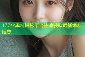 177sk黑料揭秘平台快速获取最新爆料信息