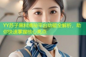 YY苏子黑料揭秘平台功能全解析，助你快速掌握核心亮点