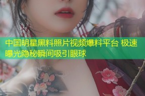 中国明星黑料照片视频爆料平台 极速曝光隐秘瞬间吸引眼球