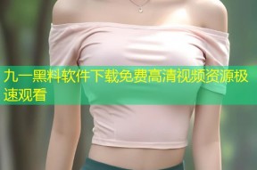九一黑料软件下载免费高清视频资源极速观看