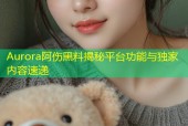Aurora阿伤黑料揭秘平台功能与独家内容速递