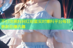 不打烊黑料网红明星实时爆料平台每日更新劲爆内幕