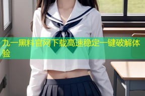 九一黑料官网下载高速稳定一键破解体验