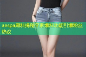 aespa黑料揭秘平家爆料功能引爆粉丝热议