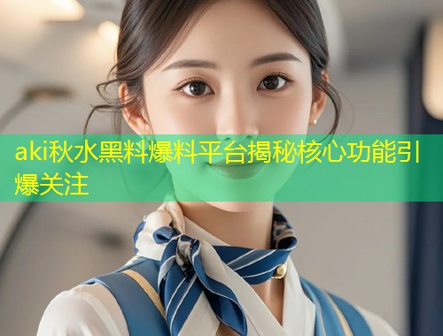 aki秋水黑料爆料平台揭秘核心功能引爆关注  第1张