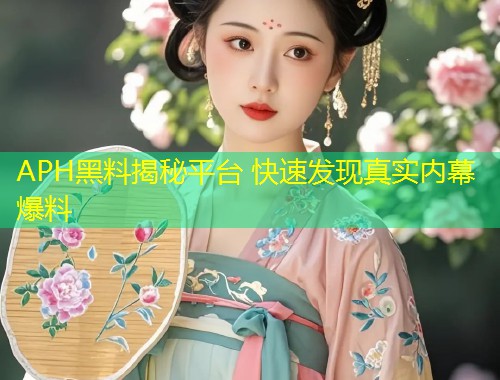 APH黑料揭秘平台 快速发现真实内幕爆料  第1张