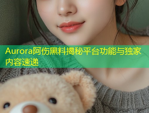 Aurora阿伤黑料揭秘平台功能与独家内容速递  第1张