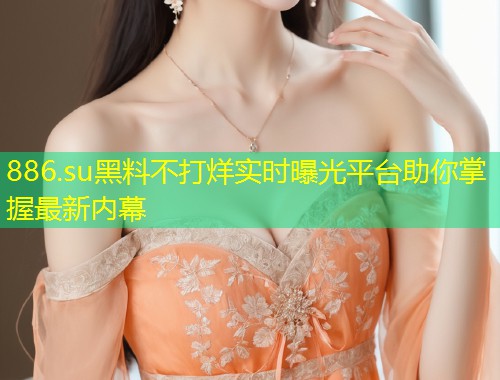 886.su黑料不打烊实时曝光平台助你掌握最新内幕  第1张