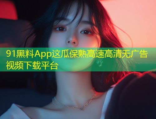 91黑料App这瓜保熟高速高清无广告视频下载平台  第1张