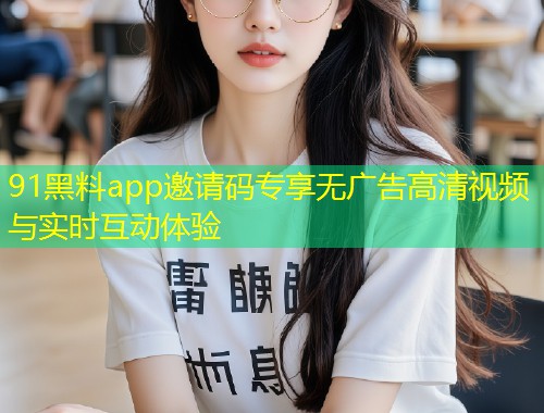 91黑料app邀请码专享无广告高清视频与实时互动体验  第1张