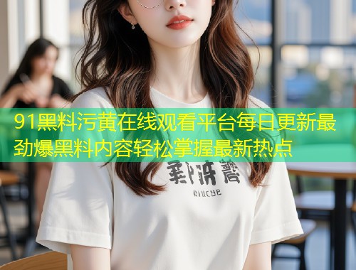 91黑料污黄在线观看平台每日更新最劲爆黑料内容轻松掌握最新热点  第1张